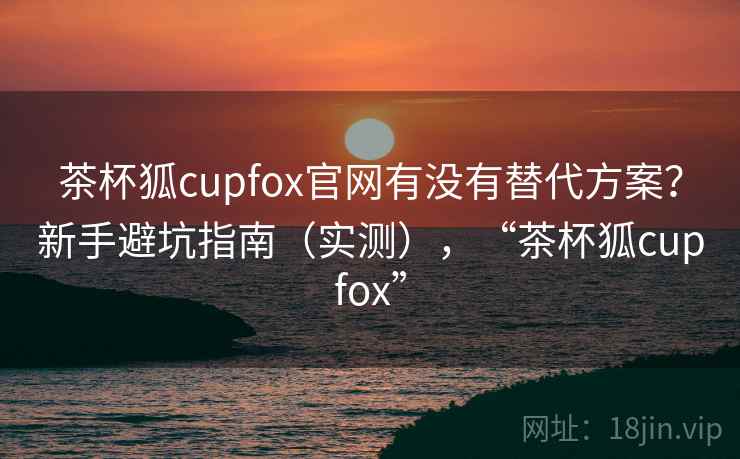 茶杯狐cupfox官网有没有替代方案？新手避坑指南（实测），“茶杯狐cupfox”