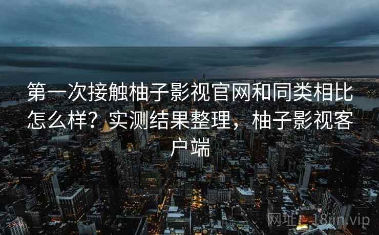 第一次接触柚子影视官网和同类相比怎么样？实测结果整理，柚子影视客户端