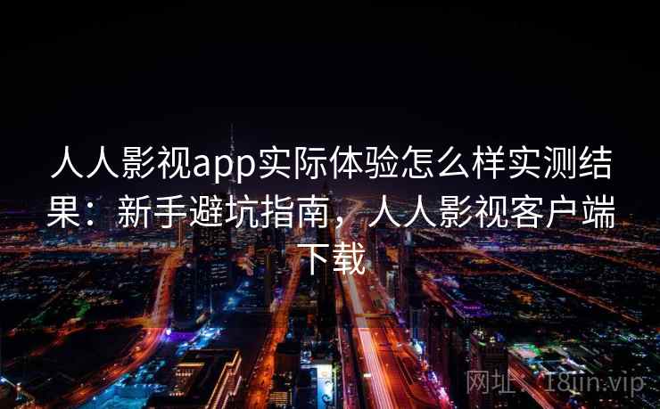 人人影视app实际体验怎么样实测结果：新手避坑指南，人人影视客户端下载
