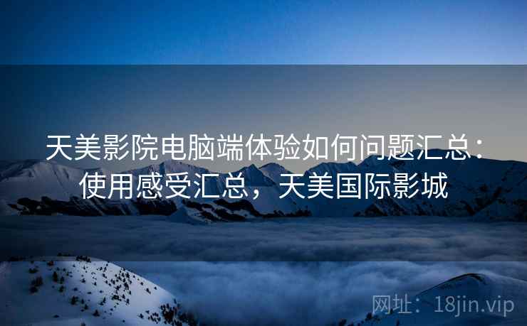 天美影院电脑端体验如何问题汇总：使用感受汇总，天美国际影城