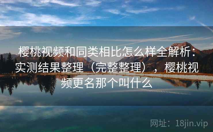 樱桃视频和同类相比怎么样全解析：实测结果整理（完整整理），樱桃视频更名那个叫什么