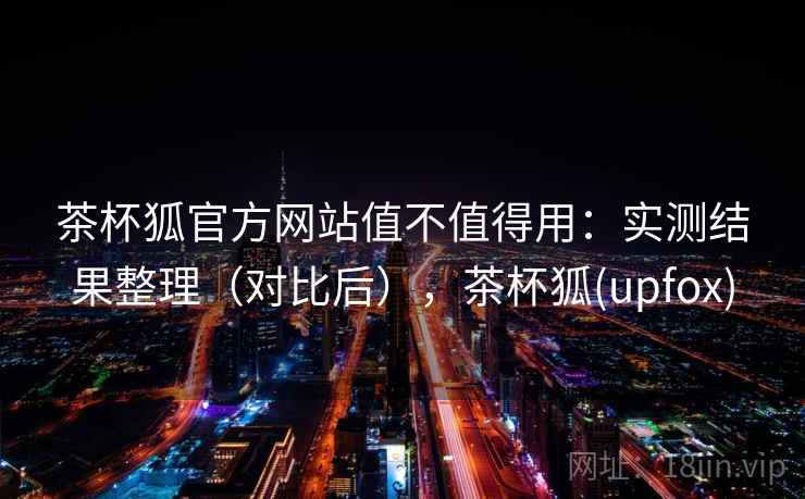 茶杯狐官方网站值不值得用：实测结果整理（对比后），茶杯狐(upfox)