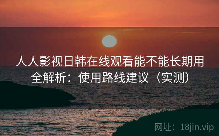 人人影视日韩在线观看能不能长期用全解析：使用路线建议（实测）