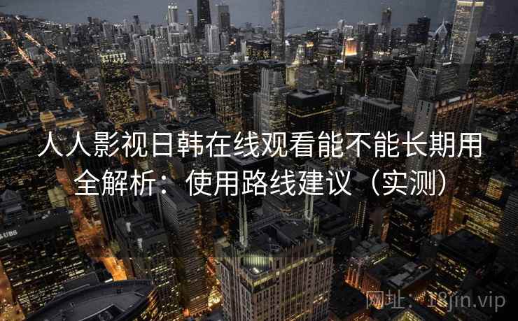人人影视日韩在线观看能不能长期用全解析：使用路线建议（实测）