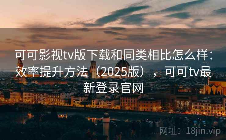 可可影视tv版下载和同类相比怎么样：效率提升方法（2025版），可可tv最新登录官网