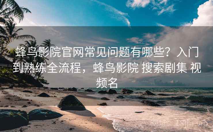 蜂鸟影院官网常见问题有哪些？入门到熟练全流程，蜂鸟影院 搜索剧集 视频名