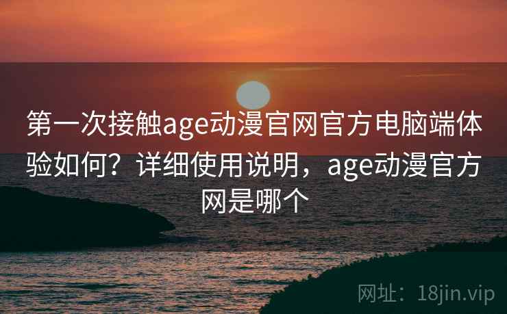 第一次接触age动漫官网官方电脑端体验如何？详细使用说明，age动漫官方网是哪个