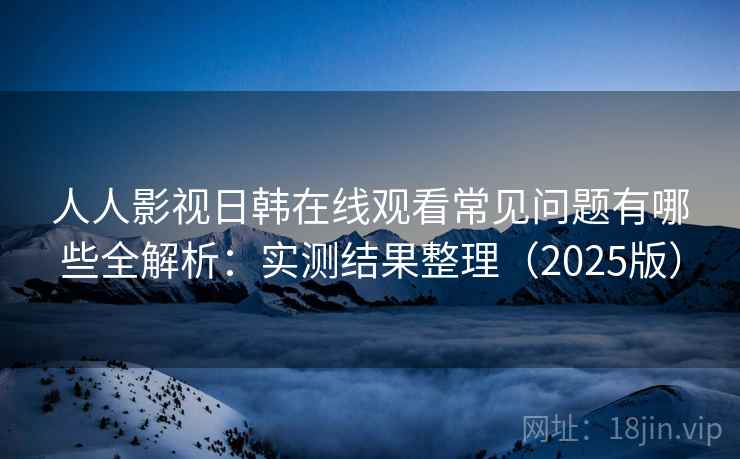 人人影视日韩在线观看常见问题有哪些全解析：实测结果整理（2025版）