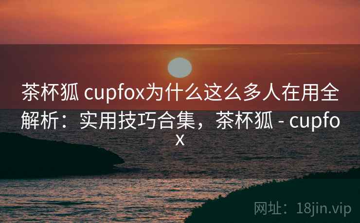 茶杯狐 cupfox为什么这么多人在用全解析：实用技巧合集，茶杯狐 - cupfox