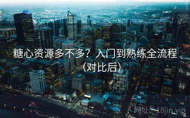 糖心资源多不多？入门到熟练全流程（对比后）