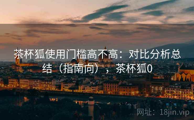 茶杯狐使用门槛高不高：对比分析总结（指南向），茶杯狐0