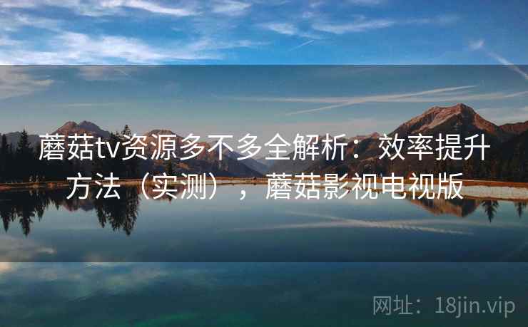 蘑菇tv资源多不多全解析：效率提升方法（实测），蘑菇影视电视版