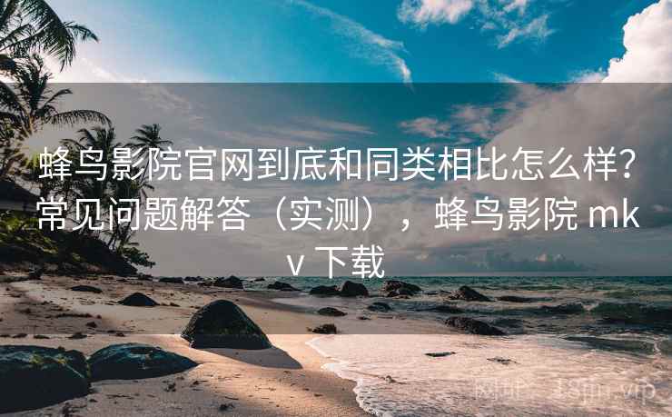 蜂鸟影院官网到底和同类相比怎么样?常见问题解答(实测),蜂鸟影院 mkv 下载 蜂鸟影院官网到底和同类相比怎么样?常见问题解答(实测),蜂鸟影院 mkv 下载