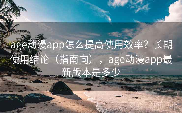 age动漫app怎么提高使用效率？长期使用结论（指南向），age动漫app最新版本是多少
