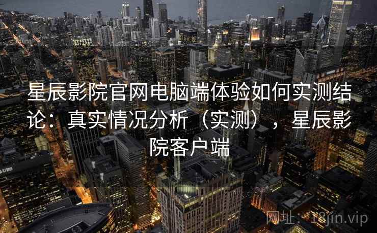 星辰影院官网电脑端体验如何实测结论：真实情况分析（实测），星辰影院客户端