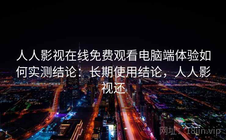人人影视在线免费观看电脑端体验如何实测结论：长期使用结论，人人影视还