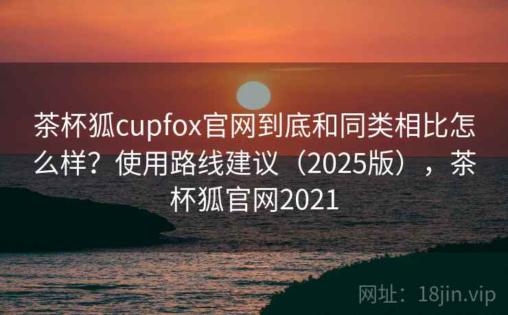 茶杯狐cupfox官网到底和同类相比怎么样?使用路线建议(2025版),茶杯狐官网2021 茶杯狐cupfox官网到底和同类相比怎么样?使用路线建议(2025版),茶杯狐官网2021