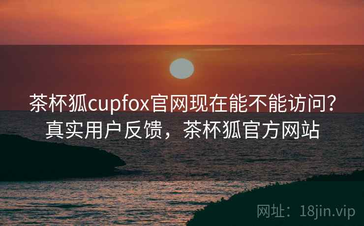茶杯狐cupfox官网现在能不能访问？真实用户反馈，茶杯狐官方网站