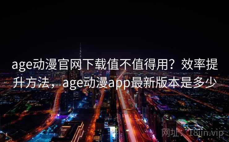 age动漫官网下载值不值得用？效率提升方法，age动漫app最新版本是多少