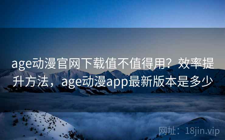 age动漫官网下载值不值得用？效率提升方法，age动漫app最新版本是多少