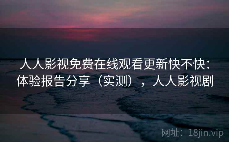 人人影视免费在线观看更新快不快：体验报告分享（实测），人人影视剧