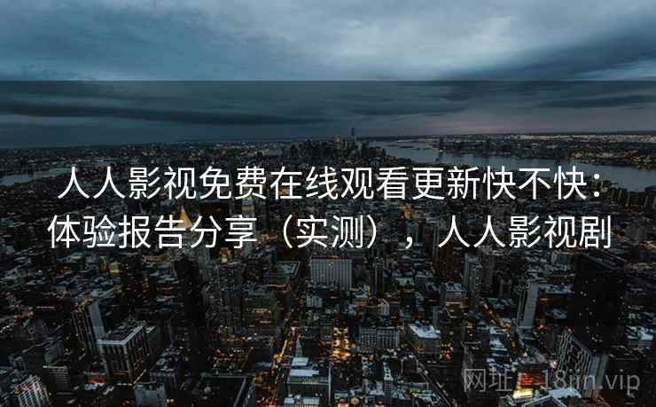 人人影视免费在线观看更新快不快：体验报告分享（实测），人人影视剧