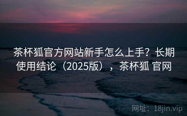 茶杯狐官方网站新手怎么上手?长期使用结论(2025版),茶杯狐 官网 茶杯狐官方网站新手怎么上手?长期使用结论(2025版),茶杯狐 官网