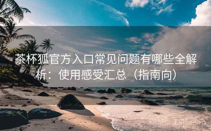 茶杯狐官方入口常见问题有哪些全解析：使用感受汇总（指南向）