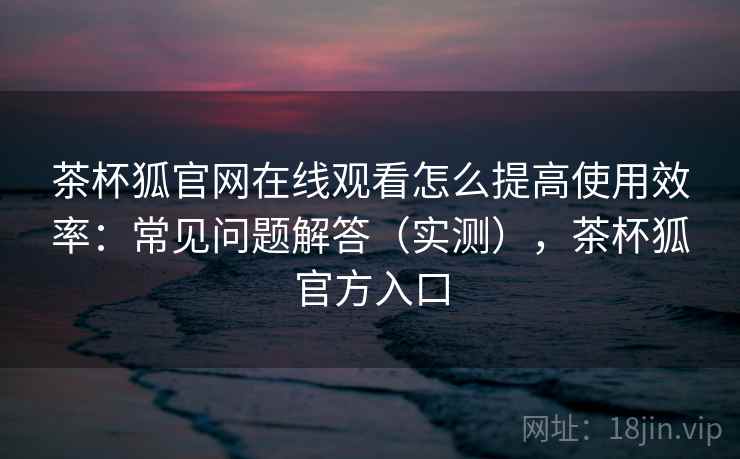茶杯狐官网在线观看怎么提高使用效率:常见问题解答(实测),茶杯狐官方入口 茶杯狐官网在线观看怎么提高使用效率:常见问题解答(实测),茶杯狐官方入口