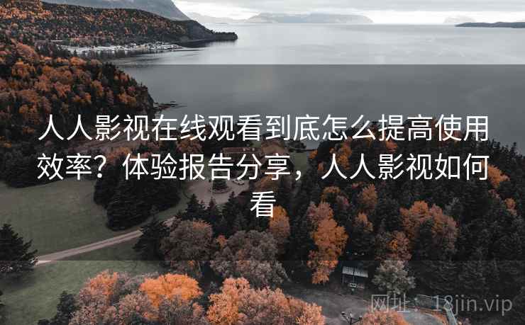 人人影视在线观看到底怎么提高使用效率？体验报告分享，人人影视如何看