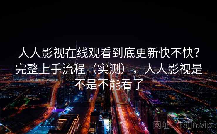 人人影视在线观看到底更新快不快？完整上手流程（实测），人人影视是不是不能看了