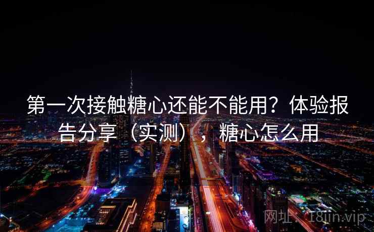 第一次接触糖心还能不能用？体验报告分享（实测），糖心怎么用