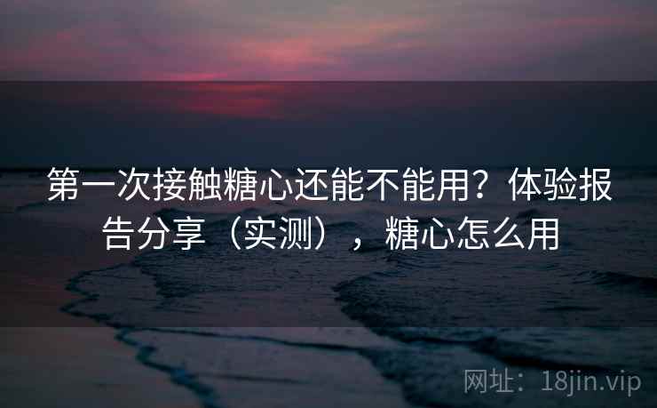 第一次接触糖心还能不能用？体验报告分享（实测），糖心怎么用