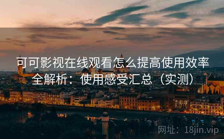 可可影视在线观看怎么提高使用效率全解析：使用感受汇总（实测）