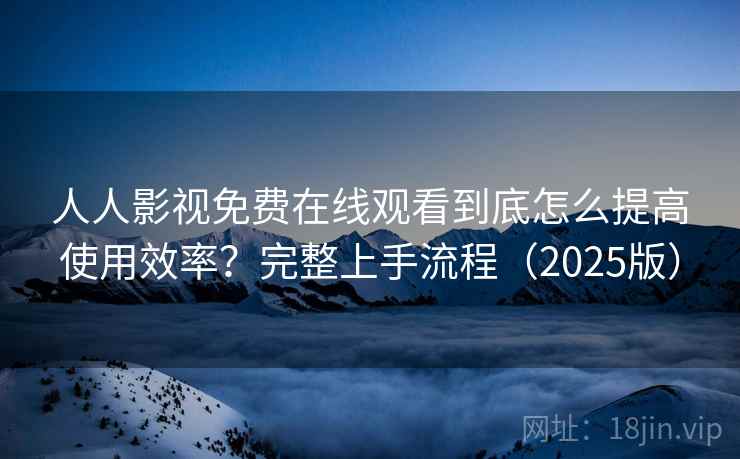 人人影视免费在线观看到底怎么提高使用效率？完整上手流程（2025版）