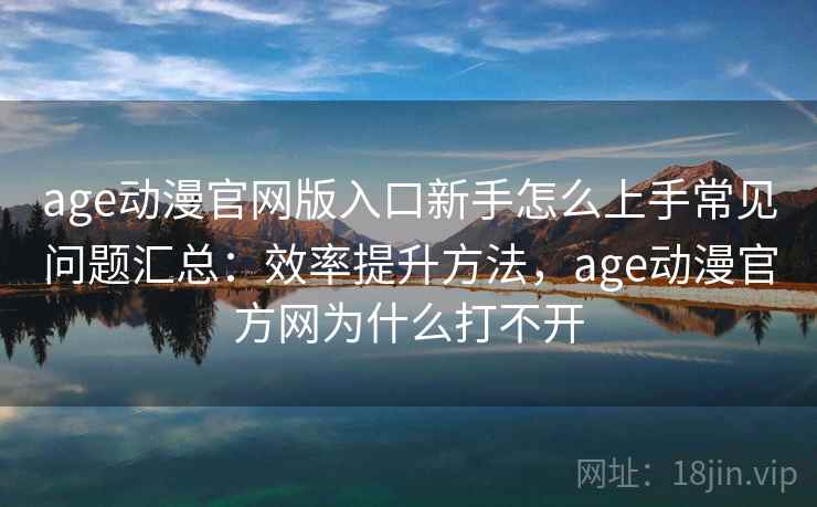 age动漫官网版入口新手怎么上手常见问题汇总：效率提升方法，age动漫官方网为什么打不开