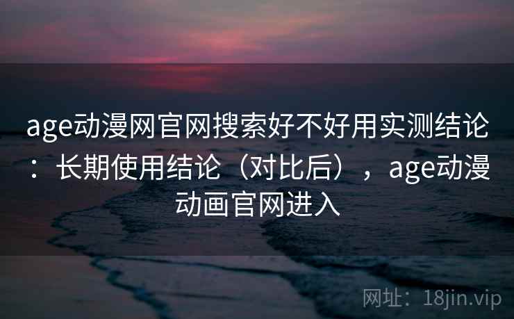 age动漫网官网搜索好不好用实测结论：长期使用结论（对比后），age动漫动画官网进入