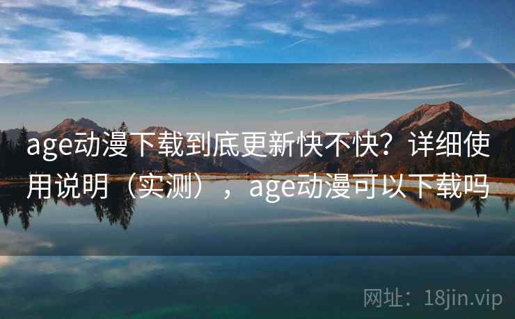 age动漫下载到底更新快不快？详细使用说明（实测），age动漫可以下载吗