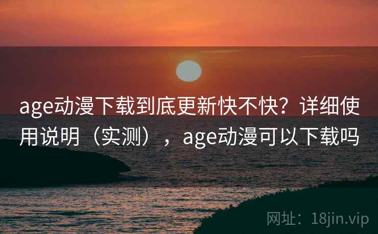 age动漫下载到底更新快不快？详细使用说明（实测），age动漫可以下载吗