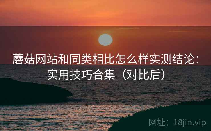 蘑菇网站和同类相比怎么样实测结论：实用技巧合集（对比后）