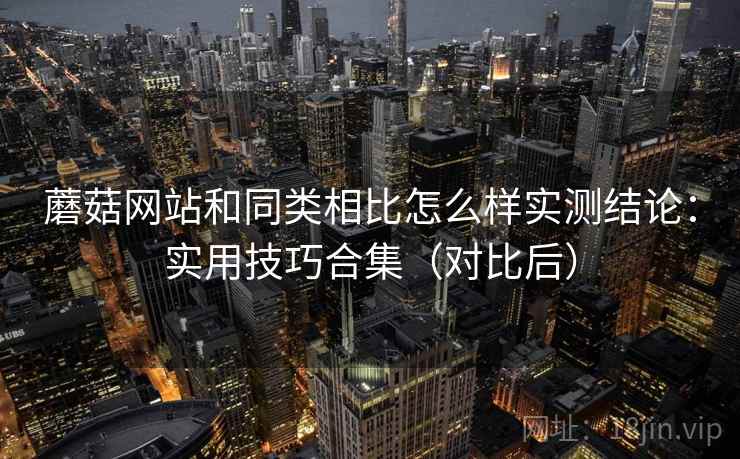 蘑菇网站和同类相比怎么样实测结论:实用技巧合集(对比后) 蘑菇网站和同类相比怎么样实测结论:实用技巧合集(对比后)