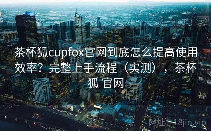 茶杯狐cupfox官网到底怎么提高使用效率?完整上手流程(实测),茶杯狐 官网 茶杯狐cupfox官网到底怎么提高使用效率?完整上手流程(实测),茶杯狐 官网