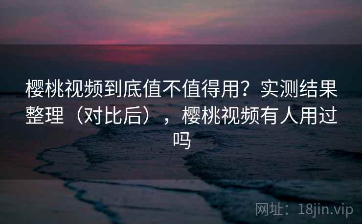 樱桃视频到底值不值得用？实测结果整理（对比后），樱桃视频有人用过吗