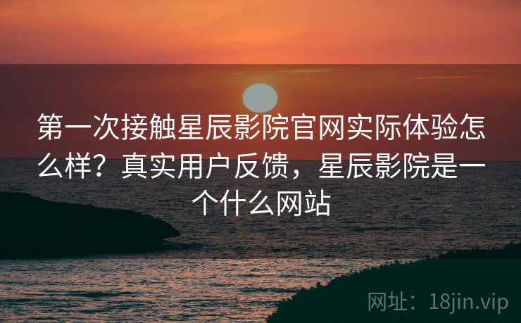 第一次接触星辰影院官网实际体验怎么样？真实用户反馈，星辰影院是一个什么网站