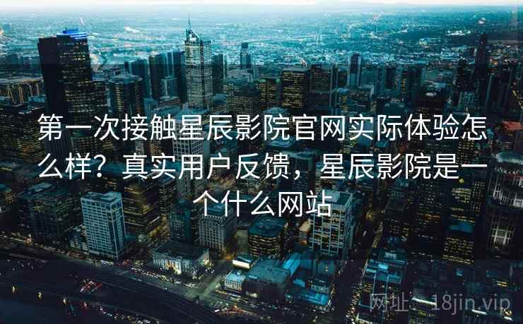 第一次接触星辰影院官网实际体验怎么样?真实用户反馈,星辰影院是一个什么网站 第一次接触星辰影院官网实际体验怎么样?真实用户反馈,星辰影院是一个什么网站