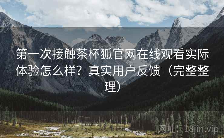 第一次接触茶杯狐官网在线观看实际体验怎么样？真实用户反馈（完整整理）