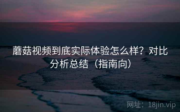 蘑菇视频到底实际体验怎么样？对比分析总结（指南向）