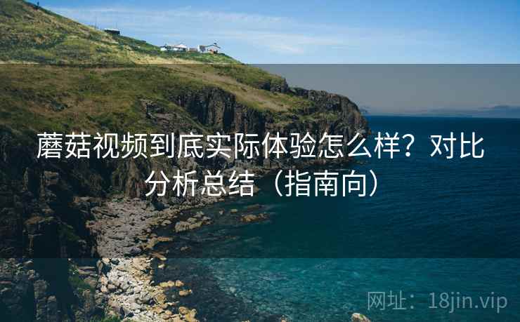 蘑菇视频到底实际体验怎么样?对比分析总结(指南向) 蘑菇视频到底实际体验怎么样?对比分析总结(指南向)