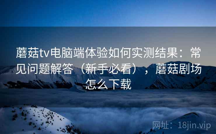 蘑菇tv电脑端体验如何实测结果：常见问题解答（新手必看），蘑菇剧场怎么下载