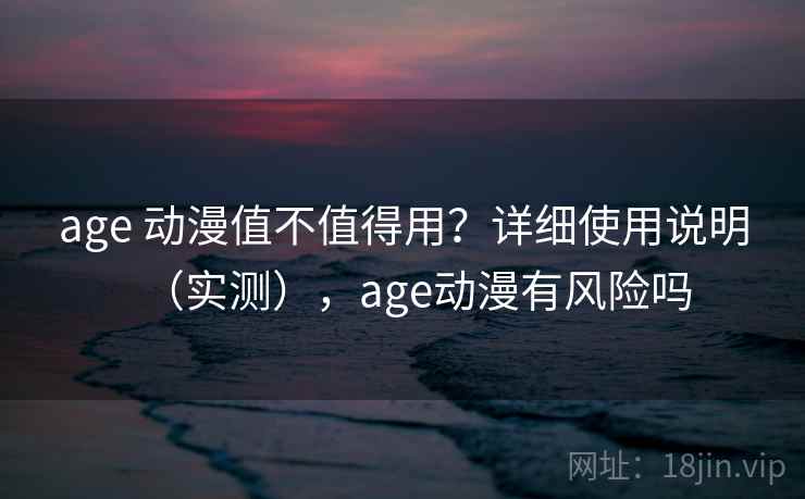 age 动漫值不值得用？详细使用说明（实测），age动漫有风险吗